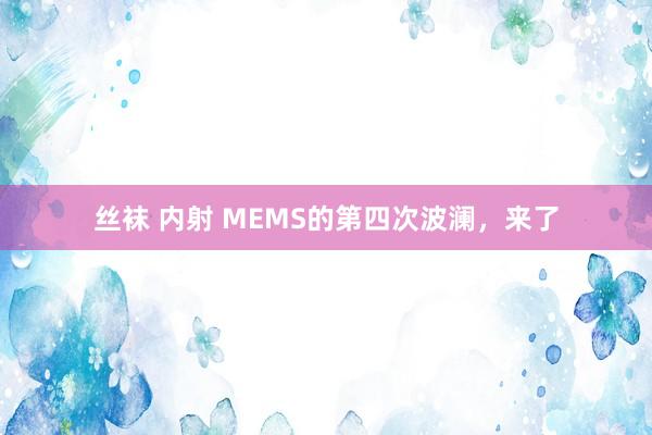 丝袜 内射 MEMS的第四次波澜，来了