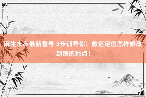 麻生まみ最新番号 3步训导你！微信定位怎样修改到别的地点！