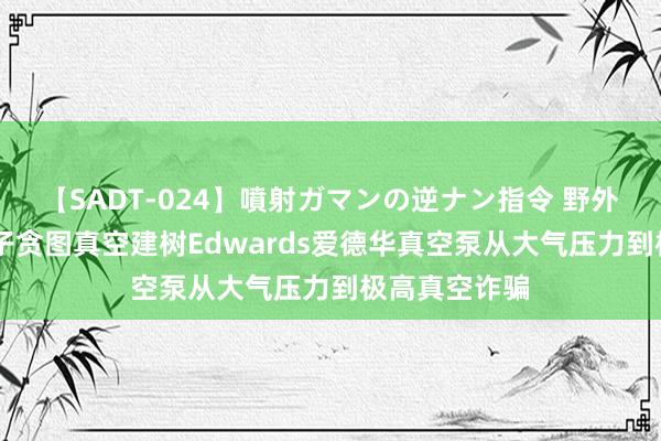 【SADT-024】噴射ガマンの逆ナン指令 野外浣腸悪戯 量子贪图真空建树Edwards爱德华真空泵从大气压力到极高真空诈骗