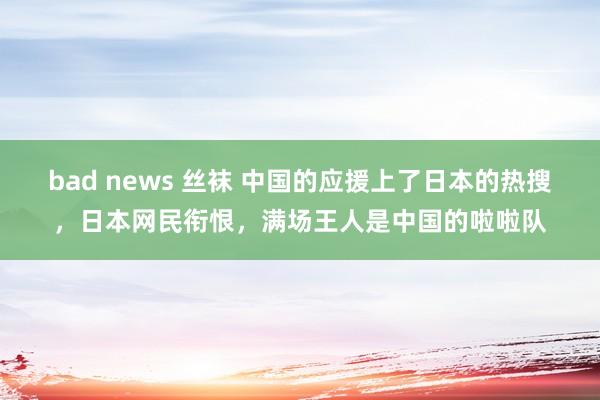 bad news 丝袜 中国的应援上了日本的热搜，日本网民衔恨，满场王人是中国的啦啦队