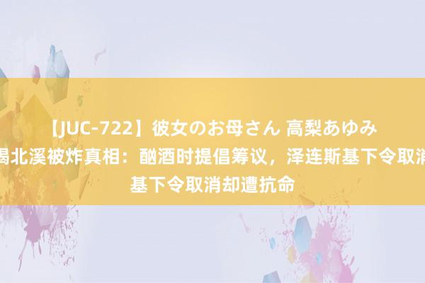 【JUC-722】彼女のお母さん 高梨あゆみ 好意思媒揭北溪被炸真相：酗酒时提倡筹议，泽连斯基下令取消却遭抗命