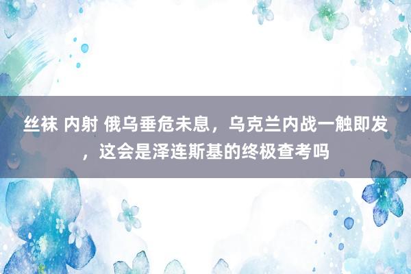 丝袜 内射 俄乌垂危未息，乌克兰内战一触即发，这会是泽连斯基的终极查考吗