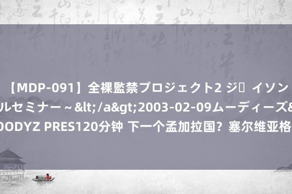 【MDP-091】全裸監禁プロジェクト2 ジｪイソン学園～アブノーマルセミナー～</a>2003-02-09ムーディーズ&$MOODYZ PRES120分钟 下一个孟加拉国？塞尔维亚格式有变，中俄火速首先，信号不肤浅