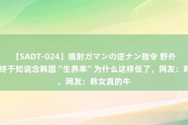 【SADT-024】噴射ガマンの逆ナン指令 野外浣腸悪戯 终于知说念韩国“生养率”为什么这样低了，网友：韩女真的牛