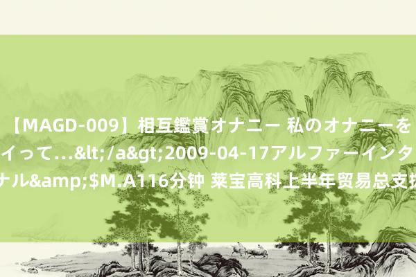 【MAGD-009】相互鑑賞オナニー 私のオナニーを見ながら、あなたもイって…</a>2009-04-17アルファーインターナショナル&$M.A116分钟 莱宝高科上半年贸易总支拨27.04亿元，销售用度2022.81万元