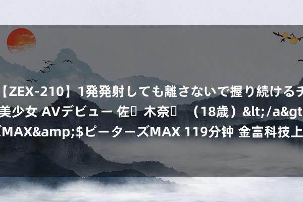 【ZEX-210】1発発射しても離さないで握り続けるチ○ポ大好きパイパン美少女 AVデビュー 佐々木奈々 （18歳）</a>2014-01-15ピーターズMAX&$ピーターズMAX 119分钟 金富科技上半年生意总支拨3.83亿元，销售用度265.42万元