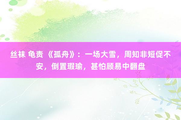 丝袜 龟责 《孤舟》：一场大雪，周知非短促不安，倒置瑕瑜，甚怕顾易中翻盘