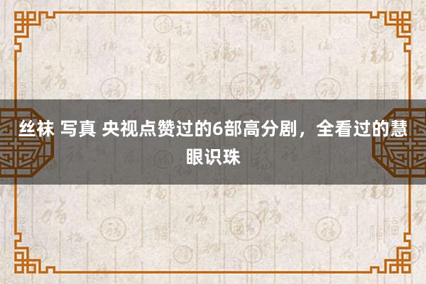 丝袜 写真 央视点赞过的6部高分剧，全看过的慧眼识珠