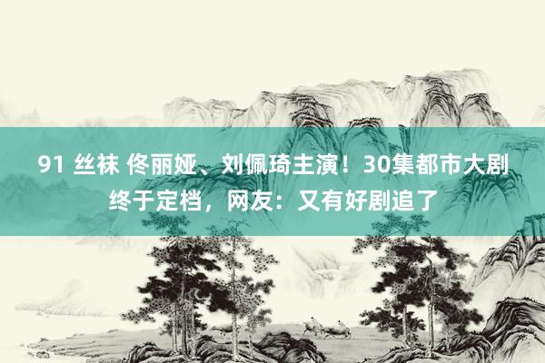 91 丝袜 佟丽娅、刘佩琦主演！30集都市大剧终于定档，网友：又有好剧追了