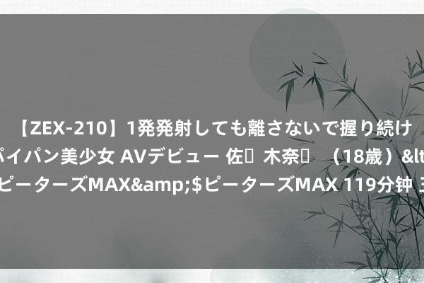 【ZEX-210】1発発射しても離さないで握り続けるチ○ポ大好きパイパン美少女 AVデビュー 佐々木奈々 （18歳）</a>2014-01-15ピーターズMAX&$ピーターズMAX 119分钟 三看《知否》原著：援手攀登门的墨兰母女，才是有远见的东说念主间贯通