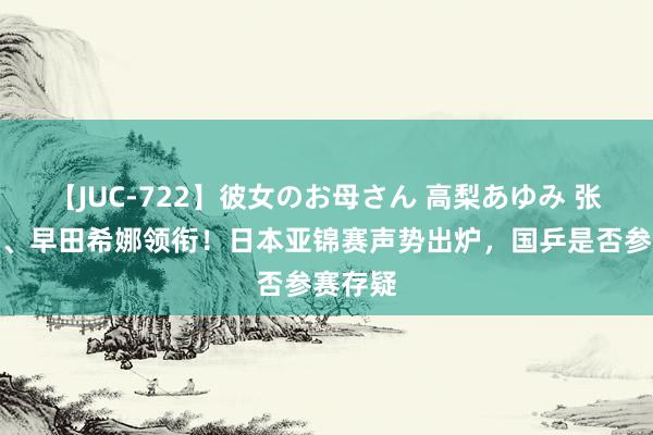 【JUC-722】彼女のお母さん 高梨あゆみ 张本智和、早田希娜领衔！日本亚锦赛声势出炉，国乒是否参赛存疑