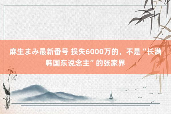 麻生まみ最新番号 损失6000万的，不是“长满韩国东说念主”的张家界