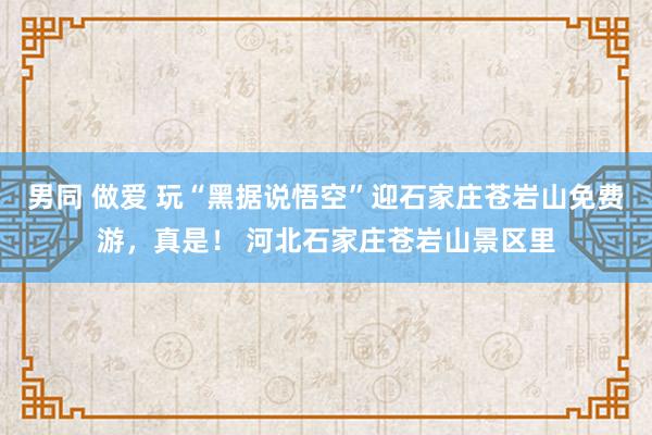 男同 做爱 玩“黑据说悟空”迎石家庄苍岩山免费游，真是！ 河北石家庄苍岩山景区里