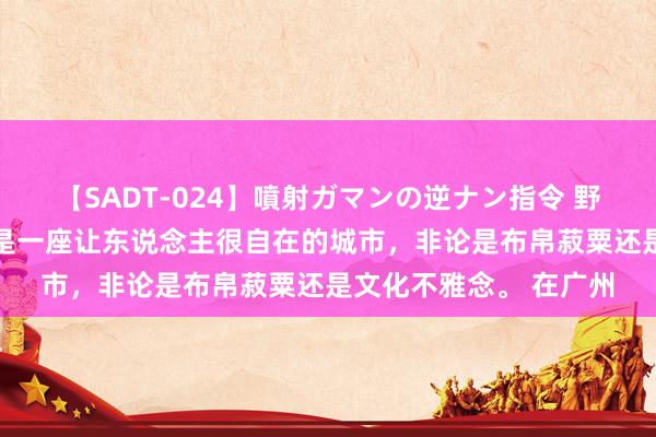 【SADT-024】噴射ガマンの逆ナン指令 野外浣腸悪戯 广州竟然是一座让东说念主很自在的城市，非论是布帛菽粟还是文化不雅念。 在广州