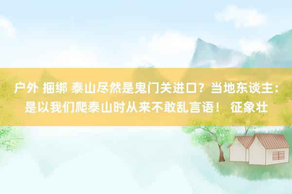 户外 捆绑 泰山尽然是鬼门关进口？当地东谈主：是以我们爬泰山时从来不敢乱言语！ 征象壮