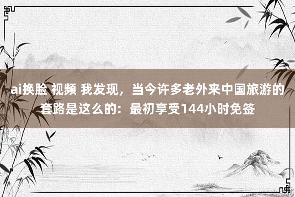 ai换脸 视频 我发现，当今许多老外来中国旅游的套路是这么的：最初享受144小时免签