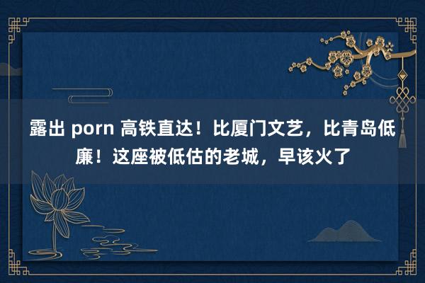 露出 porn 高铁直达！比厦门文艺，比青岛低廉！这座被低估的老城，早该火了