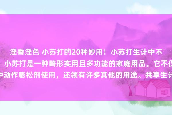 淫香淫色 小苏打的20种妙用！小苏打生计中不仅不错吃，用处还许多！小苏打是一种畸形实用且多功能的家庭用品。它不仅不错在烘焙中动作膨松剂使用，还领有许多其他的用途。共享生计小妙招，来说说20种小苏打的妙用！...