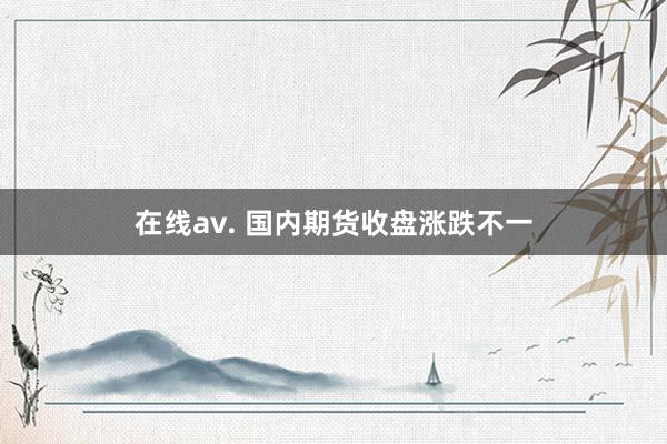 在线av. 国内期货收盘涨跌不一