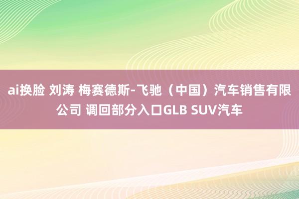 ai换脸 刘涛 梅赛德斯-飞驰（中国）汽车销售有限公司 调回部分入口GLB SUV汽车