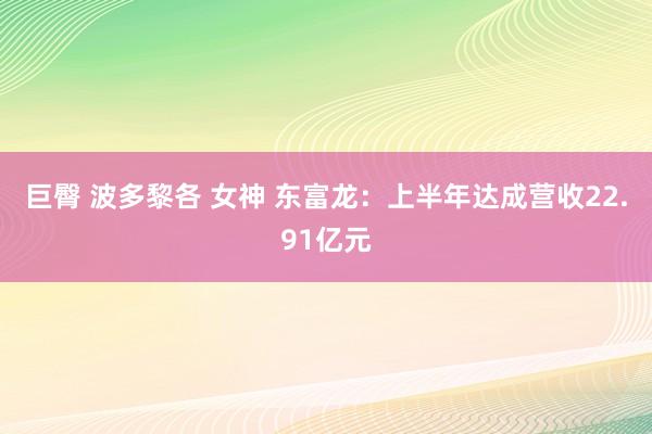 巨臀 波多黎各 女神 东富龙：上半年达成营收22.91亿元