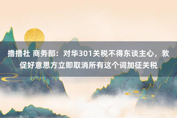 撸撸社 商务部：对华301关税不得东谈主心，敦促好意思方立即取消所有这个词加征关税