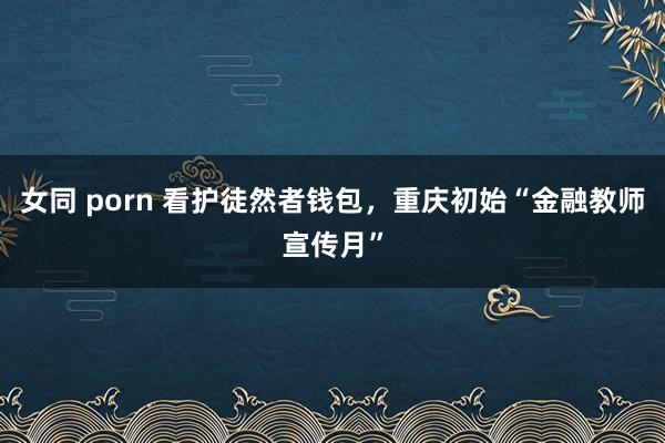 女同 porn 看护徒然者钱包，重庆初始“金融教师宣传月”