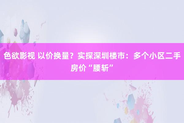 色欲影视 以价换量？实探深圳楼市：多个小区二手房价“腰斩”