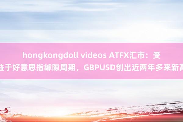 hongkongdoll videos ATFX汇市：受益于好意思指罅隙周期，GBPUSD创出近两年多来新高