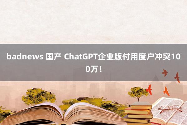 badnews 国产 ChatGPT企业版付用度户冲突100万！