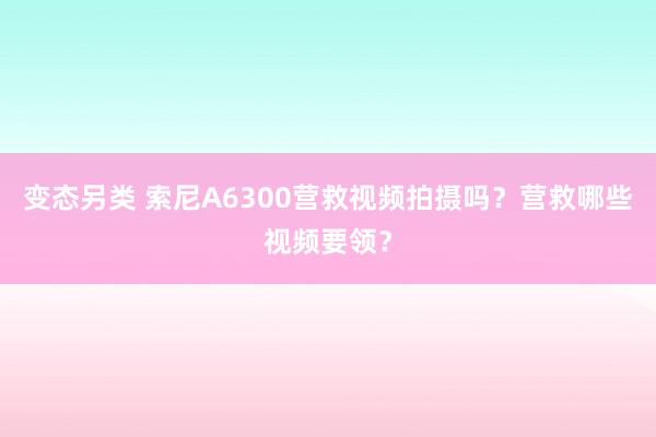 变态另类 索尼A6300营救视频拍摄吗？营救哪些视频要领？