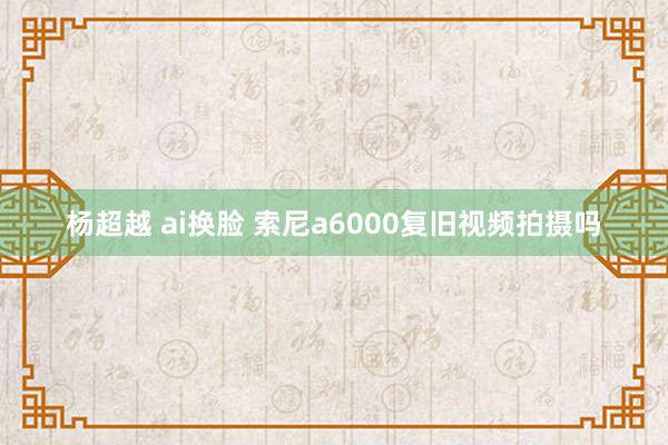 杨超越 ai换脸 索尼a6000复旧视频拍摄吗