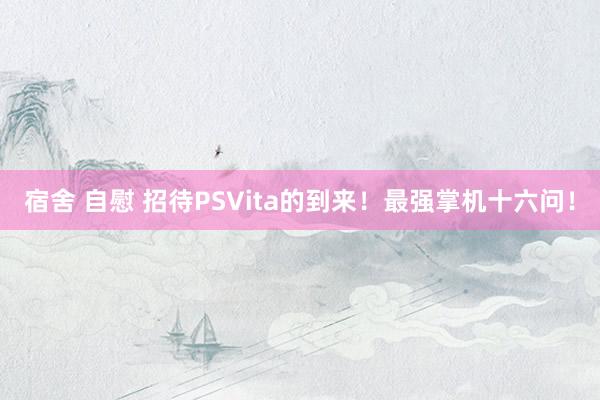 宿舍 自慰 招待PSVita的到来！最强掌机十六问！