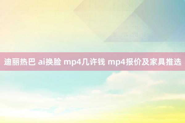 迪丽热巴 ai换脸 mp4几许钱 mp4报价及家具推选