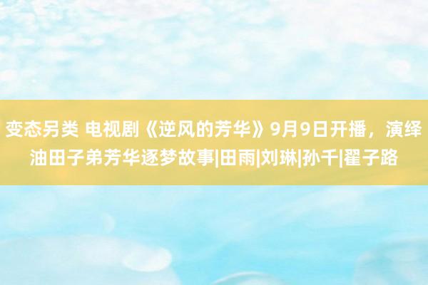 变态另类 电视剧《逆风的芳华》9月9日开播，演绎油田子弟芳华逐梦故事|田雨|刘琳|孙千|翟子路