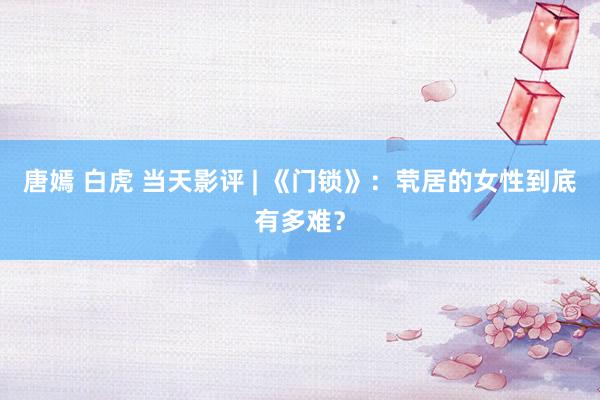 唐嫣 白虎 当天影评 | 《门锁》：茕居的女性到底有多难？