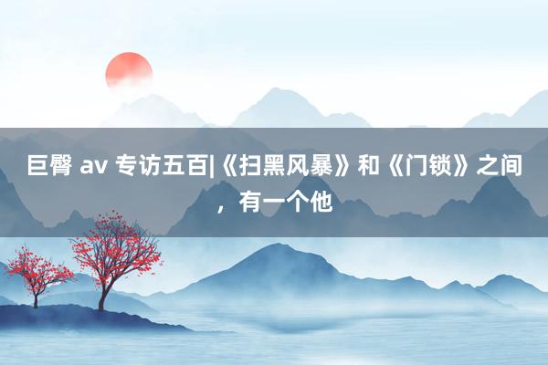 巨臀 av 专访五百|《扫黑风暴》和《门锁》之间，有一个他