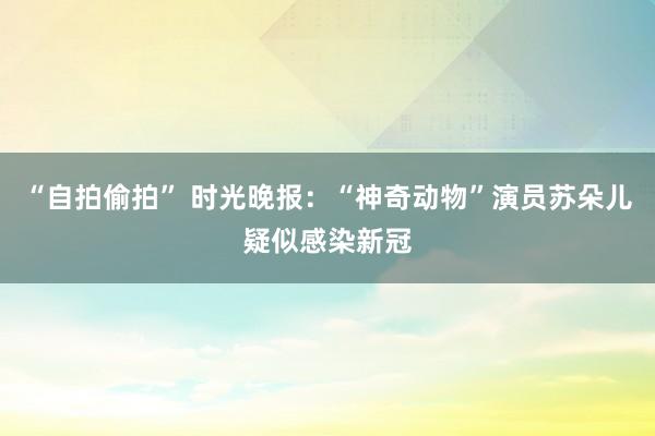 “自拍偷拍” 时光晚报：“神奇动物”演员苏朵儿疑似感染新冠