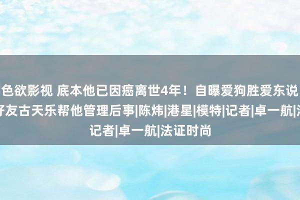 色欲影视 底本他已因癌离世4年！自曝爱狗胜爱东说念主，好友古天乐帮他管理后事|陈炜|港星|模特|记者|卓一航|法证时尚