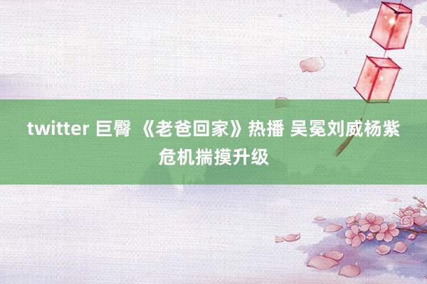 twitter 巨臀 《老爸回家》热播 吴冕刘威杨紫危机揣摸升级