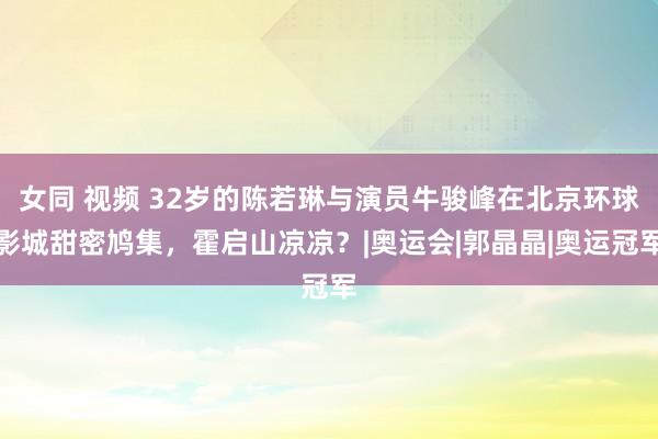 女同 视频 32岁的陈若琳与演员牛骏峰在北京环球影城甜密鸠集，霍启山凉凉？|奥运会|郭晶晶|奥运冠军