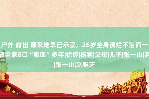 户外 露出 原来她早已示寂，26岁全身溃烂不治而一火，被全家8口“吸血”多年|徐婷|杨紫|父母|儿子|张一山|赵雅芝