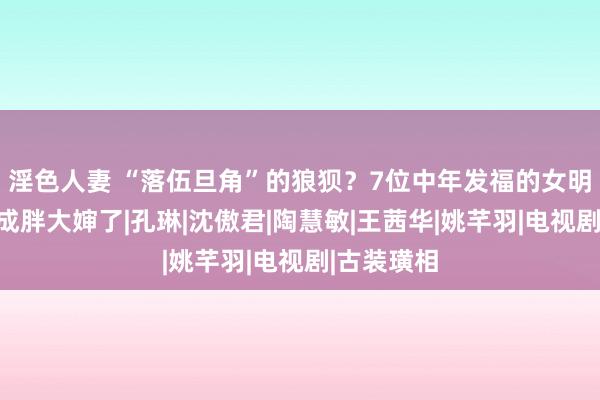 淫色人妻 “落伍旦角”的狼狈？7位中年发福的女明星，如今成胖大婶了|孔琳|沈傲君|陶慧敏|王茜华|姚芊羽|电视剧|古装璜相