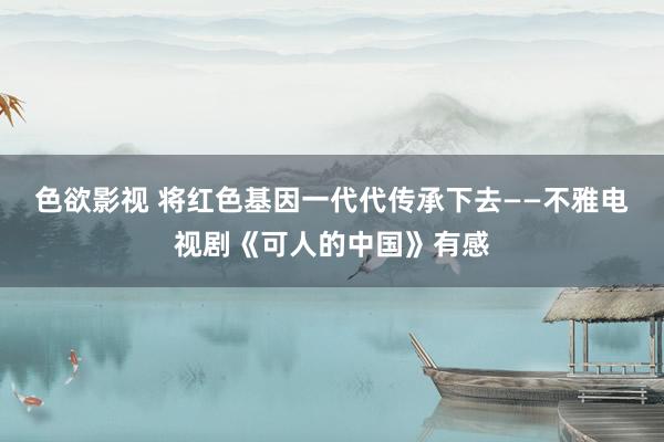 色欲影视 将红色基因一代代传承下去——不雅电视剧《可人的中国》有感