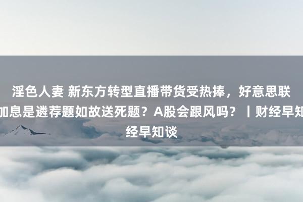 淫色人妻 新东方转型直播带货受热捧，好意思联储加息是遴荐题如故送死题？A股会跟风吗？丨财经早知谈