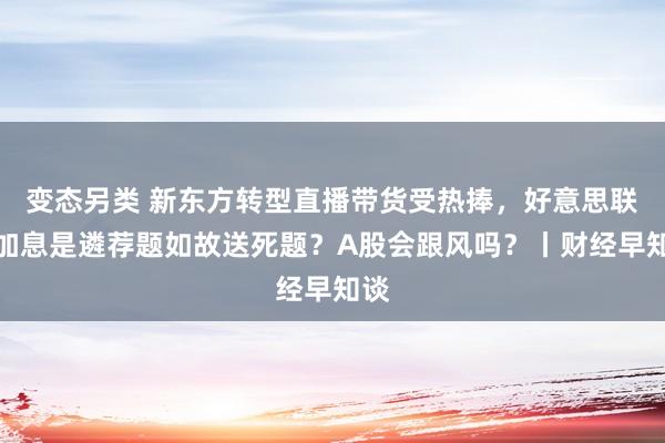 变态另类 新东方转型直播带货受热捧，好意思联储加息是遴荐题如故送死题？A股会跟风吗？丨财经早知谈