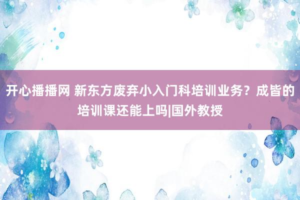 开心播播网 新东方废弃小入门科培训业务？成皆的培训课还能上吗|国外教授