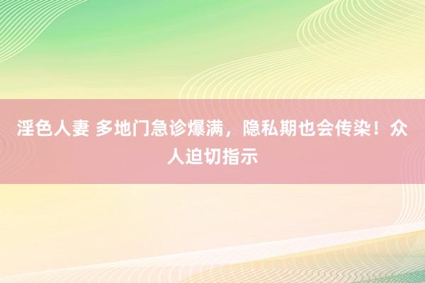 淫色人妻 多地门急诊爆满，隐私期也会传染！众人迫切指示