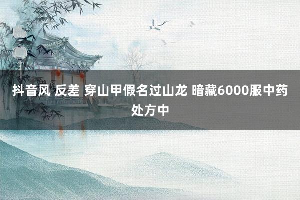 抖音风 反差 穿山甲假名过山龙 暗藏6000服中药处方中