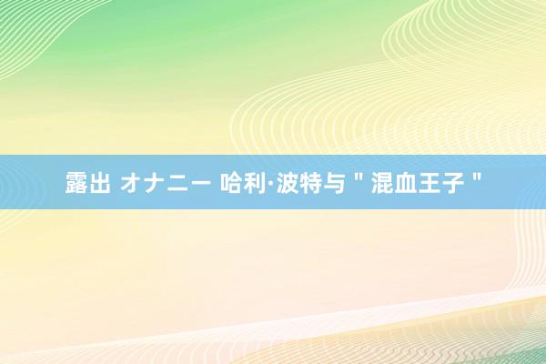 露出 オナニー 哈利·波特与＂混血王子＂